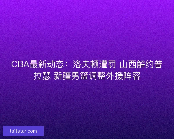 CBA最新动态：洛夫顿遭罚 山西解约普拉瑟 新疆男篮调整外援阵容