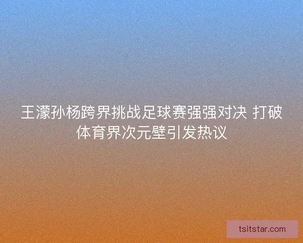 王濛孙杨跨界挑战足球赛强强对决 打破体育界次元壁引发热议 王濛孙杨跨界挑战足球赛强强对决 打破体育界次元壁引发热议