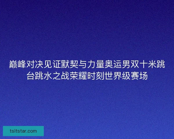 巅峰对决见证默契与力量奥运男双十米跳台跳水之战荣耀时刻世界级赛场