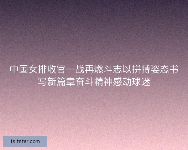 中国女排收官一战再燃斗志以拼搏姿态书写新篇章奋斗精神感动球迷