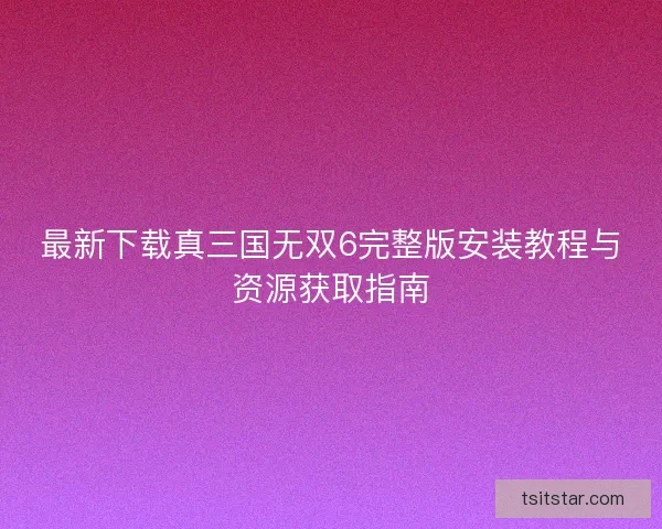 最新下载真三国无双6完整版安装教程与资源获取指南