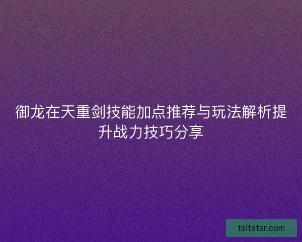 御龙在天重剑技能加点推荐与玩法解析提升战力技巧分享 御龙在天重剑技能加点推荐与玩法解析提升战力技巧分享