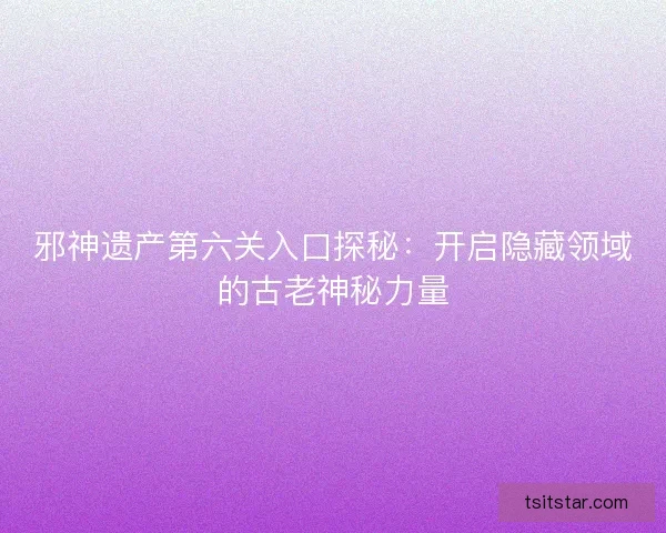 邪神遗产第六关入口探秘:开启隐藏领域的古老神秘力量 邪神遗产第六关入口探秘:开启隐藏领域的古老神秘力量