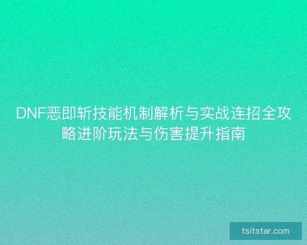 DNF恶即斩技能机制解析与实战连招全攻略进阶玩法与伤害提升指南