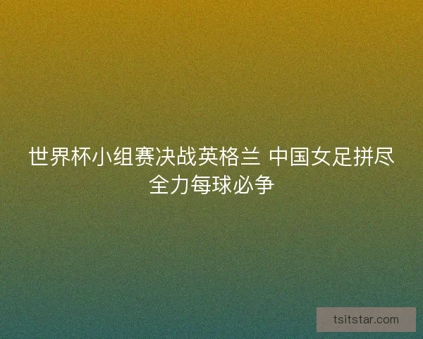 世界杯小组赛决战英格兰 中国女足拼尽全力每球必争