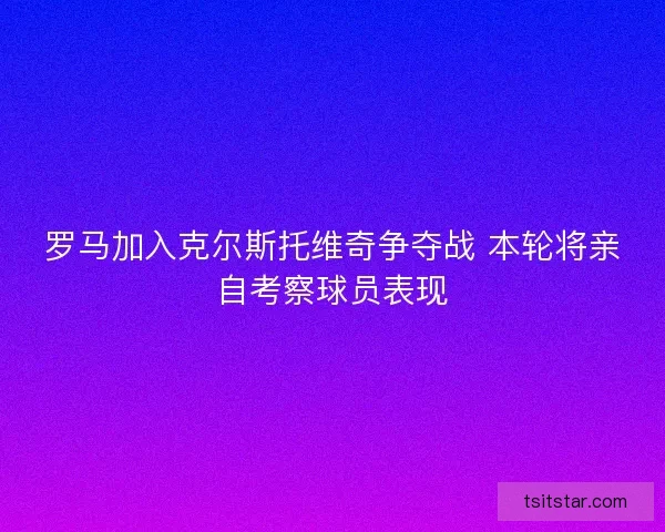 罗马加入克尔斯托维奇争夺战 本轮将亲自考察球员表现