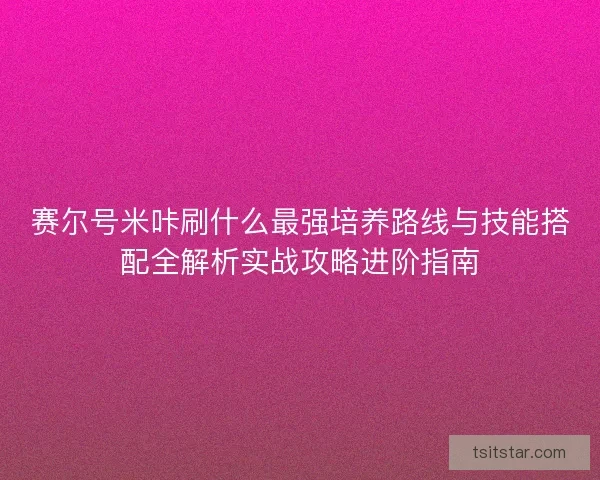 赛尔号米咔刷什么最强培养路线与技能搭配全解析实战攻略进阶指南