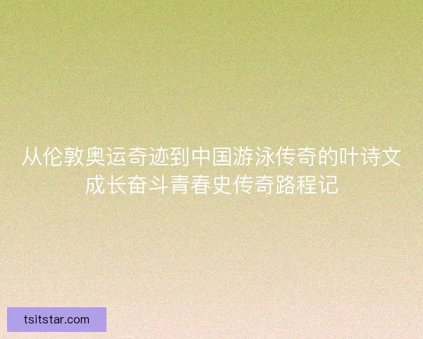 从伦敦奥运奇迹到中国游泳传奇的叶诗文成长奋斗青春史传奇路程记