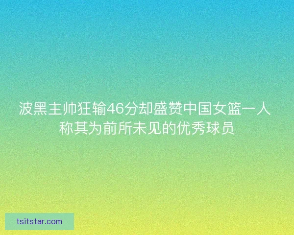 波黑主帅狂输46分却盛赞中国女篮一人 称其为前所未见的优秀球员