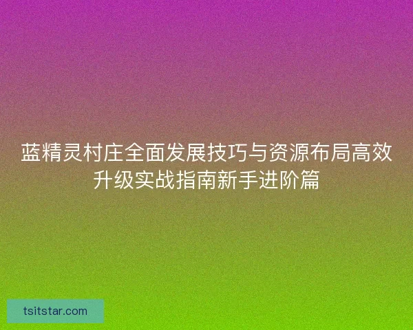 蓝精灵村庄全面发展技巧与资源布局高效升级实战指南新手进阶篇