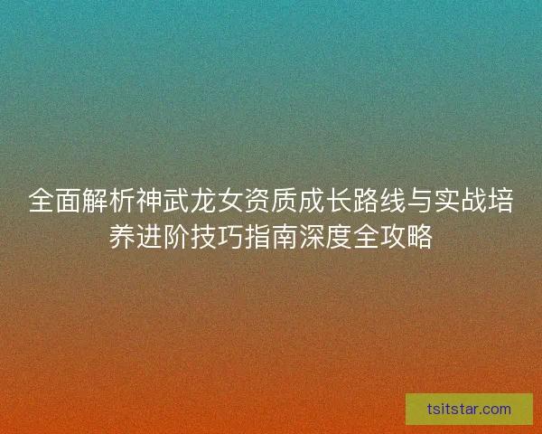 全面解析神武龙女资质成长路线与实战培养进阶技巧指南深度全攻略 全面解析神武龙女资质成长路线与实战培养进阶技巧指南深度全攻略
