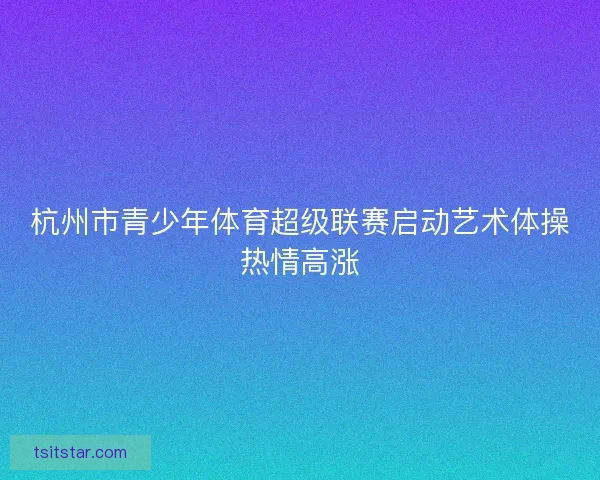 杭州市青少年体育超级联赛启动艺术体操热情高涨 杭州市青少年体育超级联赛启动艺术体操热情高涨