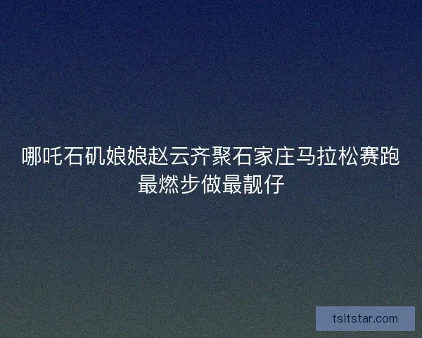 哪吒石矶娘娘赵云齐聚石家庄马拉松赛跑最燃步做最靓仔