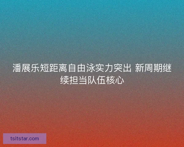 潘展乐短距离自由泳实力突出 新周期继续担当队伍核心