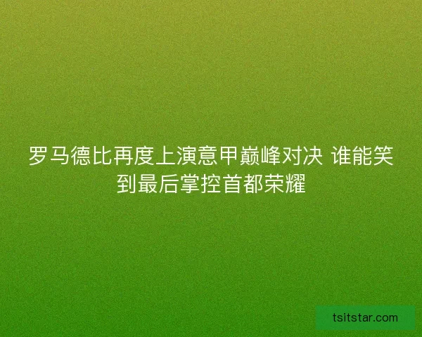 罗马德比再度上演意甲巅峰对决 谁能笑到最后掌控首都荣耀