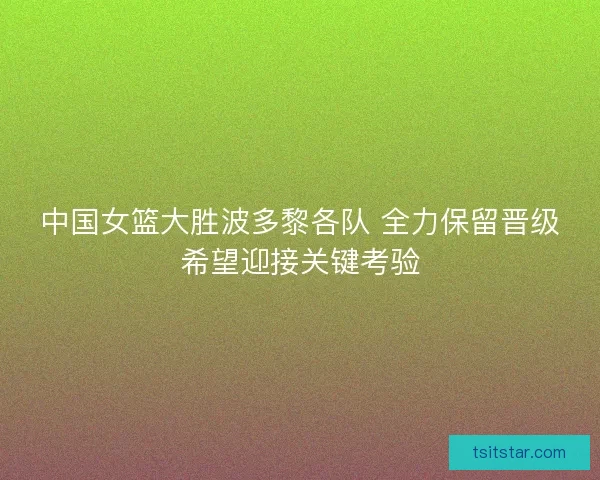 中国女篮大胜波多黎各队 全力保留晋级希望迎接关键考验 中国女篮大胜波多黎各队 全力保留晋级希望迎接关键考验