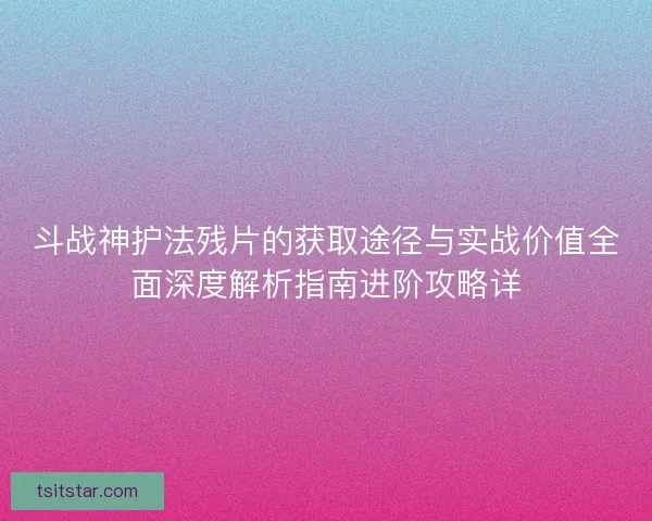 斗战神护法残片的获取途径与实战价值全面深度解析指南进阶攻略详 斗战神护法残片的获取途径与实战价值全面深度解析指南进阶攻略详