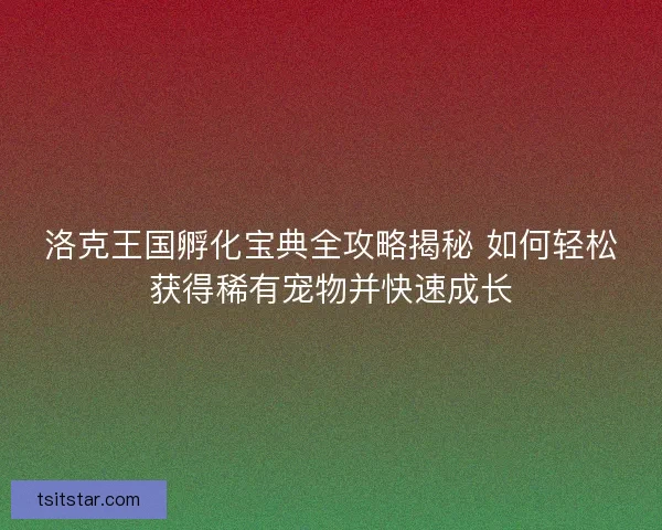 洛克王国孵化宝典全攻略揭秘 如何轻松获得稀有宠物并快速成长
