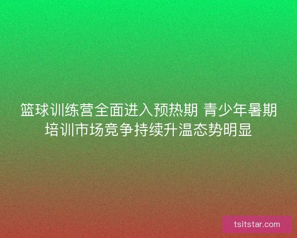 篮球训练营全面进入预热期 青少年暑期培训市场竞争持续升温态势明显