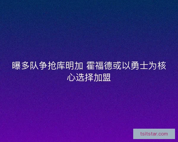 曝多队争抢库明加 霍福德或以勇士为核心选择加盟 曝多队争抢库明加 霍福德或以勇士为核心选择加盟