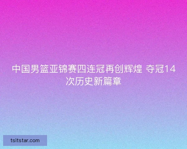 中国男篮亚锦赛四连冠再创辉煌 夺冠14次历史新篇章 中国男篮亚锦赛四连冠再创辉煌 夺冠14次历史新篇章