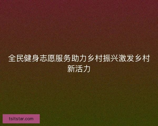 全民健身志愿服务助力乡村振兴激发乡村新活力