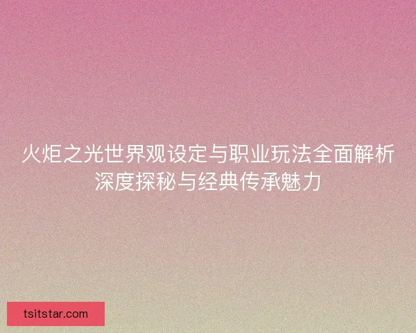 火炬之光世界观设定与职业玩法全面解析深度探秘与经典传承魅力