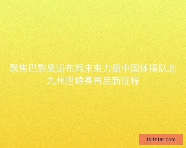 聚焦巴黎奥运布局未来力量中国体操队北九州世锦赛再启新征程