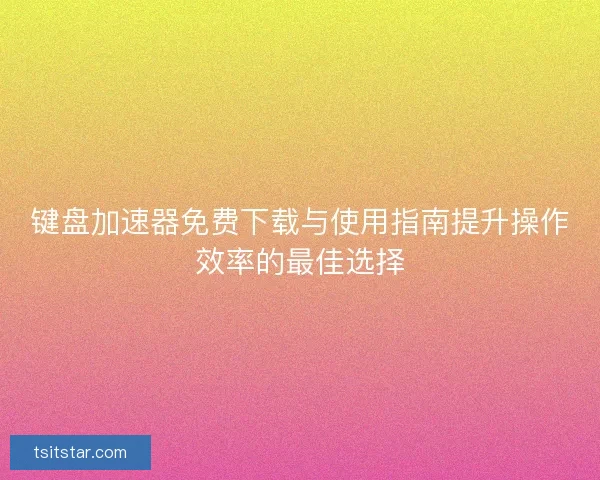键盘加速器免费下载与使用指南提升操作效率的最佳选择
