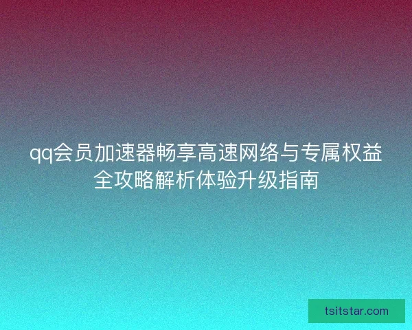 qq会员加速器畅享高速网络与专属权益全攻略解析体验升级指南