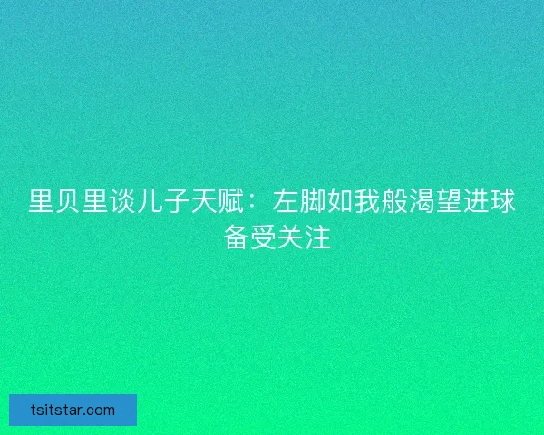 里贝里谈儿子天赋：左脚如我般渴望进球 备受关注