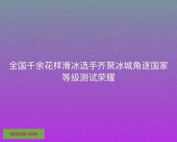 全国千余花样滑冰选手齐聚冰城角逐国家等级测试荣耀 全国千余花样滑冰选手齐聚冰城角逐国家等级测试荣耀