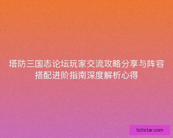 塔防三国志论坛玩家交流攻略分享与阵容搭配进阶指南深度解析心得 塔防三国志论坛玩家交流攻略分享与阵容搭配进阶指南深度解析心得